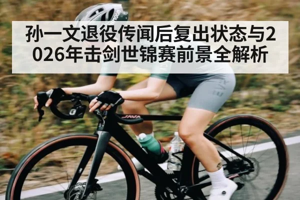 孙一文退役传闻后复出状态与2026年击剑世锦赛前景全解析