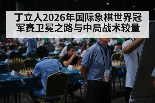 丁立人2026年国际象棋世界冠军赛卫冕之路与中局战术较量